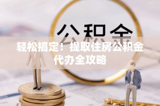 西林轻松搞定！提取住房公积金代办全攻略