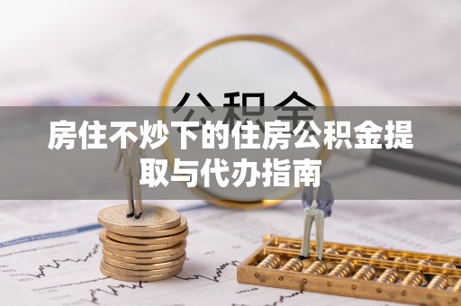 西林房住不炒下的住房公积金提取与代办指南